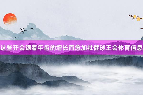 这些齐会跟着年齿的增长而愈加壮健球王会体育信息