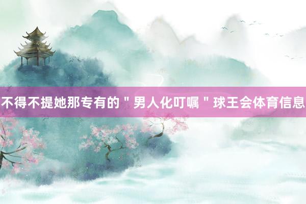 不得不提她那专有的＂男人化叮嘱＂球王会体育信息