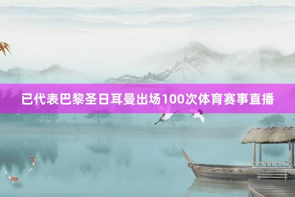已代表巴黎圣日耳曼出场100次体育赛事直播
