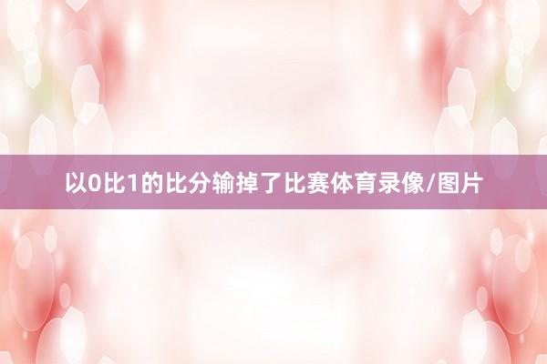以0比1的比分输掉了比赛体育录像/图片