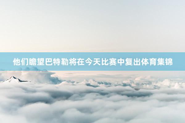 他们瞻望巴特勒将在今天比赛中复出体育集锦