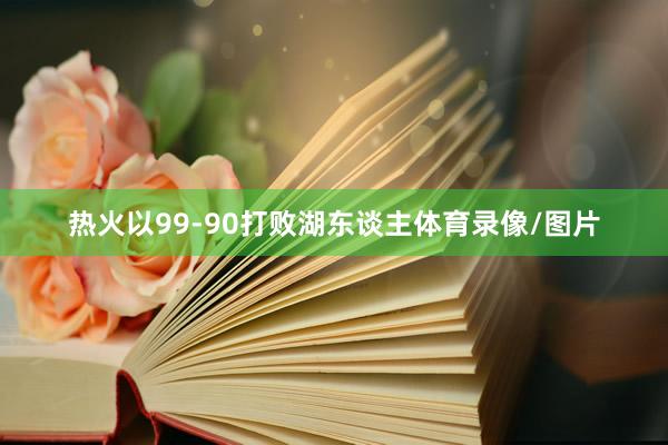 热火以99-90打败湖东谈主体育录像/图片