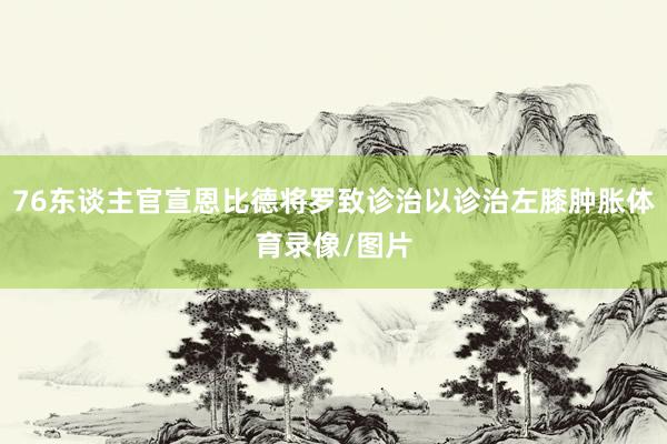 76东谈主官宣恩比德将罗致诊治以诊治左膝肿胀体育录像/图片