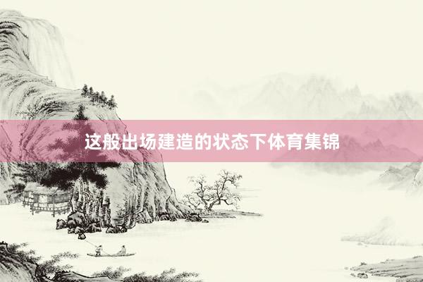 这般出场建造的状态下体育集锦