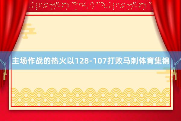 主场作战的热火以128-107打败马刺体育集锦