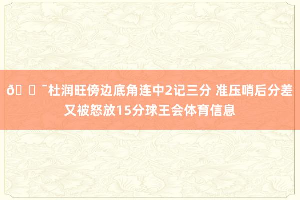🎯杜润旺傍边底角连中2记三分 准压哨后分差又被怒放15分球王会体育信息