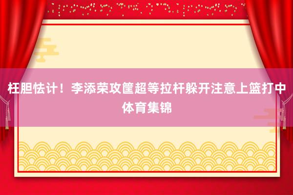 枉胆怯计！李添荣攻筐超等拉杆躲开注意上篮打中体育集锦