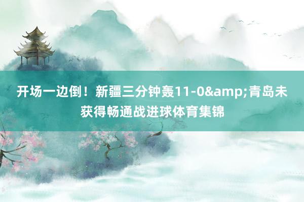 开场一边倒！新疆三分钟轰11-0&青岛未获得畅通战进球体育集锦