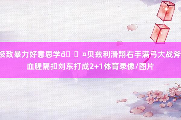极致暴力好意思学😤贝兹利滑翔右手满弓大战斧 血腥隔扣刘东打成2+1体育录像/图片