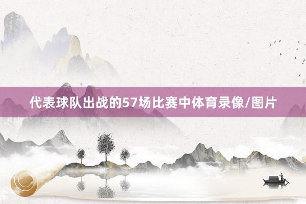 代表球队出战的57场比赛中体育录像/图片