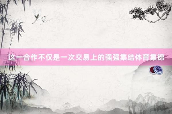 这一合作不仅是一次交易上的强强集结体育集锦
