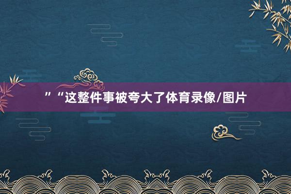 ”“这整件事被夸大了体育录像/图片