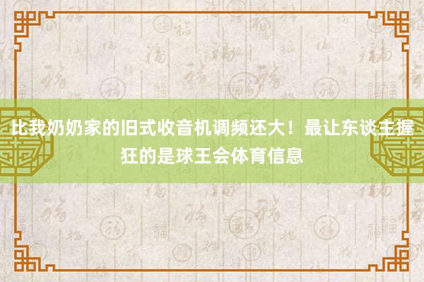 比我奶奶家的旧式收音机调频还大！最让东谈主握狂的是球王会体育信息
