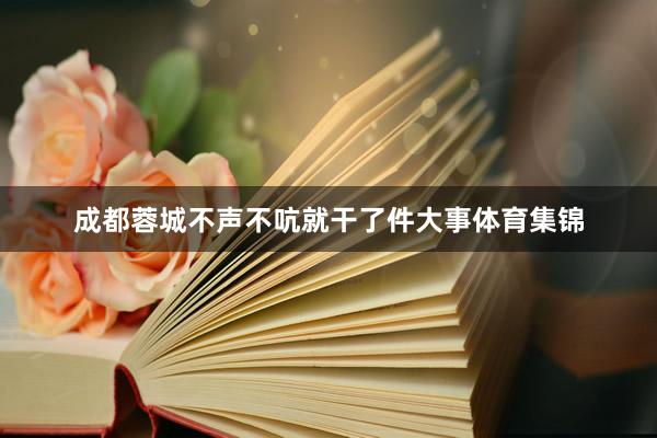 成都蓉城不声不吭就干了件大事体育集锦