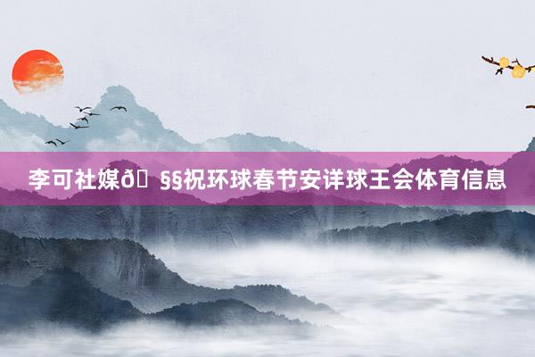 李可社媒🧧祝环球春节安详球王会体育信息
