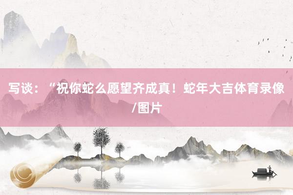 写谈：“祝你蛇么愿望齐成真！蛇年大吉体育录像/图片