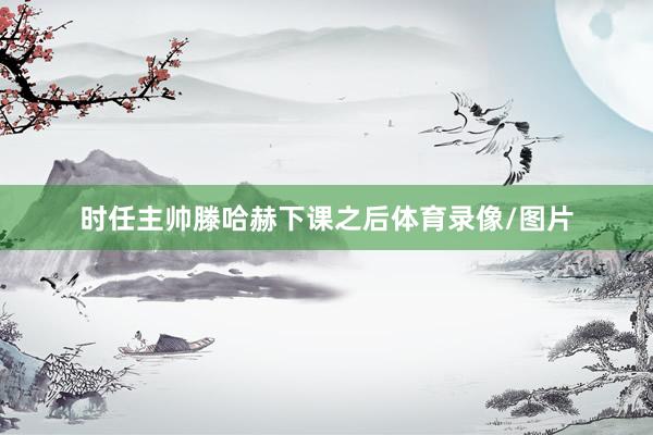 时任主帅滕哈赫下课之后体育录像/图片