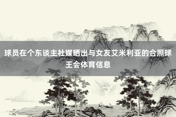 球员在个东谈主社媒晒出与女友艾米利亚的合照球王会体育信息