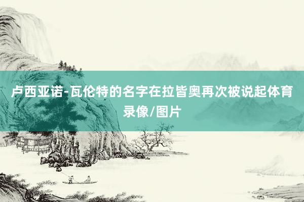 卢西亚诺-瓦伦特的名字在拉皆奥再次被说起体育录像/图片