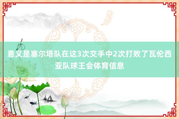 意义是塞尔塔队在这3次交手中2次打败了瓦伦西亚队球王会体育信息