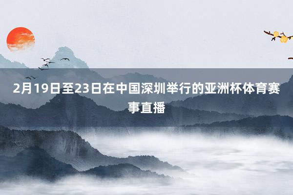 2月19日至23日在中国深圳举行的亚洲杯体育赛事直播