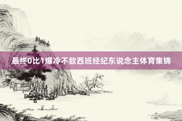 最终0比1爆冷不敌西班经纪东说念主体育集锦