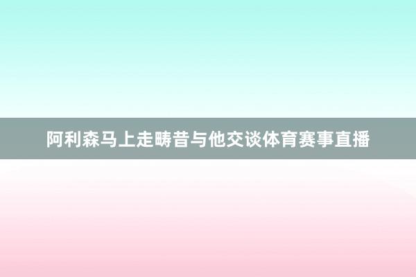 阿利森马上走畴昔与他交谈体育赛事直播
