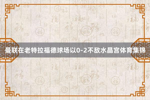 曼联在老特拉福德球场以0-2不敌水晶宫体育集锦
