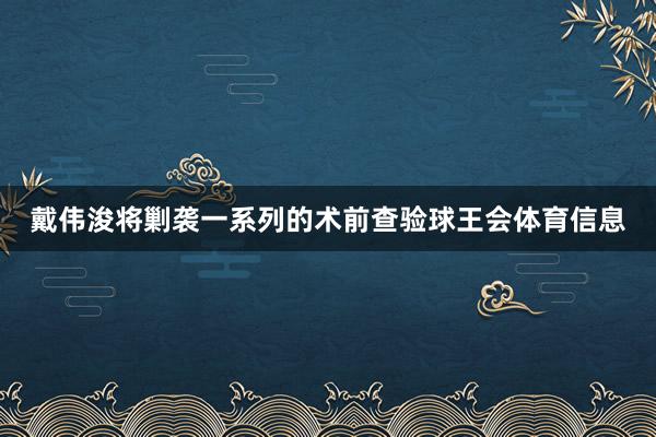 戴伟浚将剿袭一系列的术前查验球王会体育信息