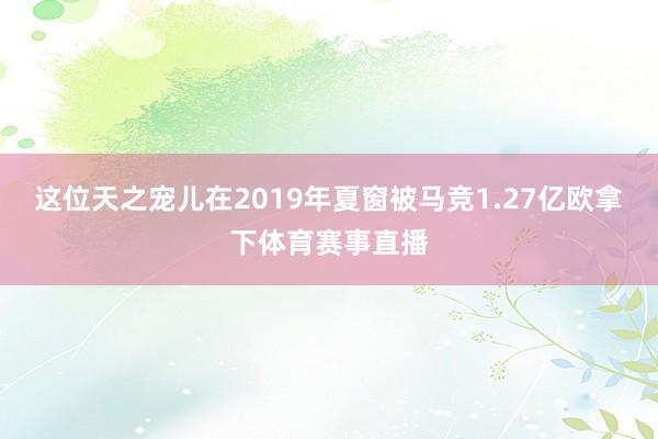 这位天之宠儿在2019年夏窗被马竞1.27亿欧拿下体育赛事直播