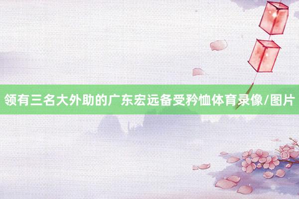 领有三名大外助的广东宏远备受矜恤体育录像/图片