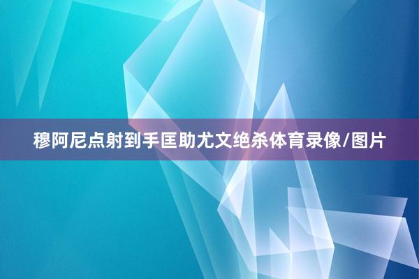 穆阿尼点射到手匡助尤文绝杀体育录像/图片