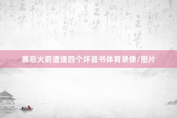赛后火箭遭逢四个坏音书体育录像/图片