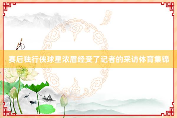 赛后独行侠球星浓眉经受了记者的采访体育集锦