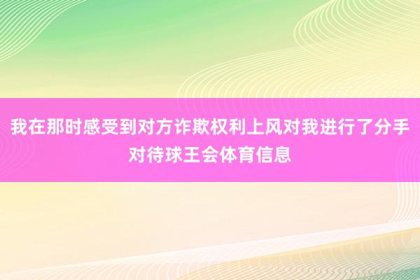 我在那时感受到对方诈欺权利上风对我进行了分手对待球王会体育信息