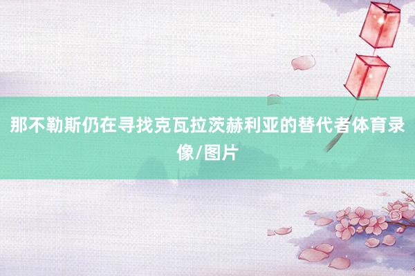 那不勒斯仍在寻找克瓦拉茨赫利亚的替代者体育录像/图片