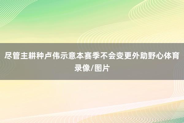 尽管主耕种卢伟示意本赛季不会变更外助野心体育录像/图片