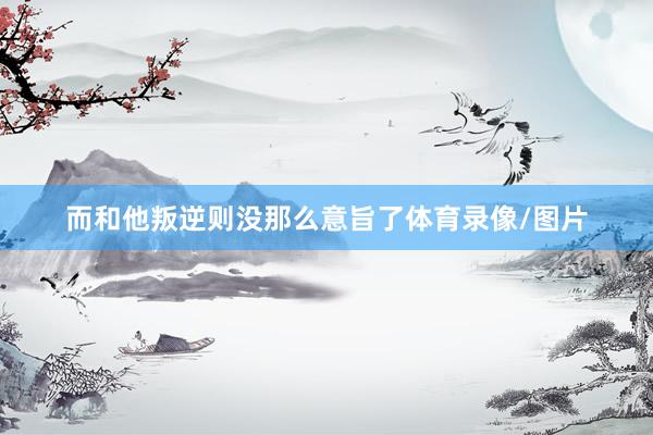 而和他叛逆则没那么意旨了体育录像/图片
