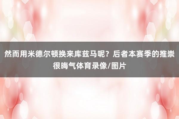 然而用米德尔顿换来库兹马呢？后者本赛季的推崇很晦气体育录像/图片