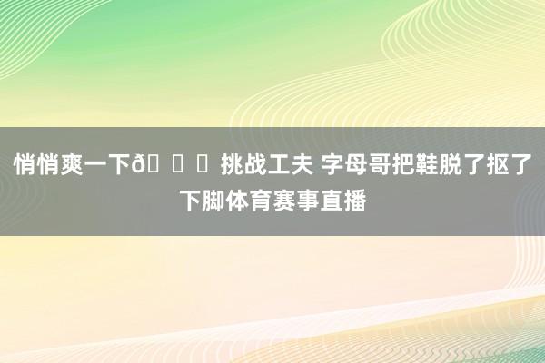 悄悄爽一下😁挑战工夫 字母哥把鞋脱了抠了下脚体育赛事直播