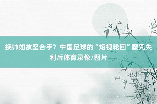 换帅如故坚合手？中国足球的“短视轮回”魔咒失利后体育录像/图片
