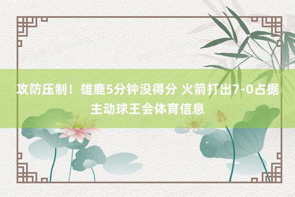 攻防压制！雄鹿5分钟没得分 火箭打出7-0占据主动球王会体育信息