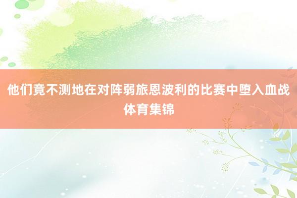 他们竟不测地在对阵弱旅恩波利的比赛中堕入血战体育集锦
