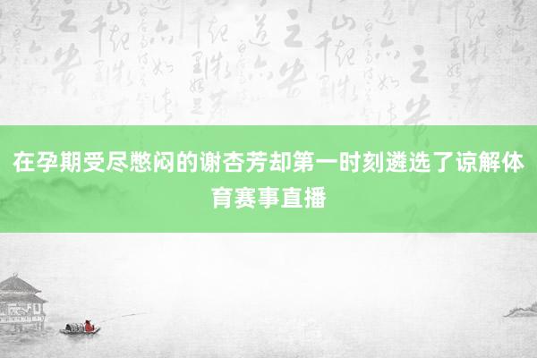 在孕期受尽憋闷的谢杏芳却第一时刻遴选了谅解体育赛事直播