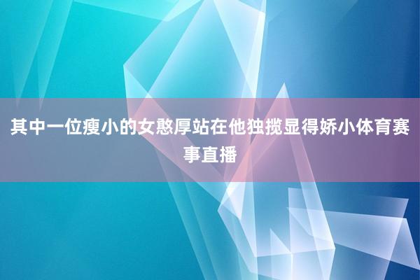 其中一位瘦小的女憨厚站在他独揽显得娇小体育赛事直播