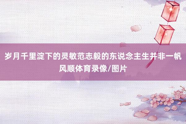 岁月千里淀下的灵敏范志毅的东说念主生并非一帆风顺体育录像/图片