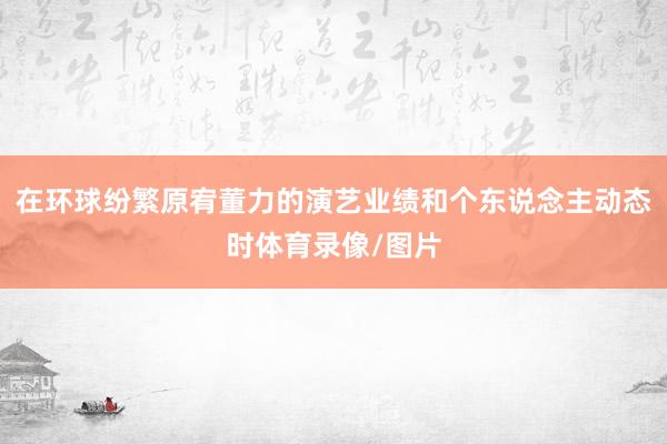 在环球纷繁原宥董力的演艺业绩和个东说念主动态时体育录像/图片