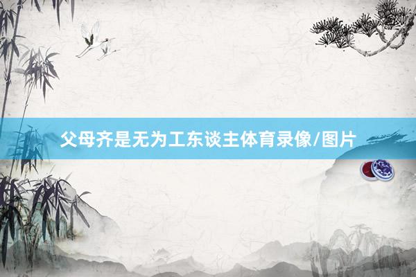 父母齐是无为工东谈主体育录像/图片