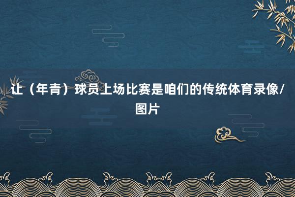 让(年青)球员上场比赛是咱们的传统体育录像/图片