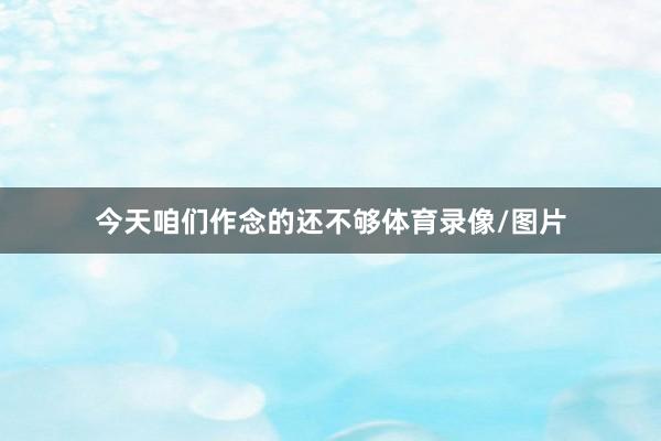 今天咱们作念的还不够体育录像/图片
